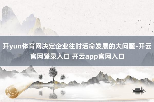 开yun体育网决定企业往时活命发展的大问题-开云官网登录入口 开云app官网入口