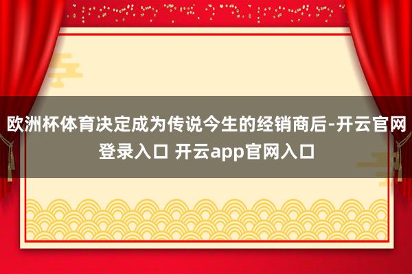 欧洲杯体育决定成为传说今生的经销商后-开云官网登录入口 开云app官网入口