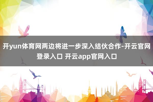 开yun体育网两边将进一步深入结伙合作-开云官网登录入口 开云app官网入口