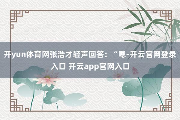 开yun体育网张浩才轻声回答：“嗯-开云官网登录入口 开云app官网入口