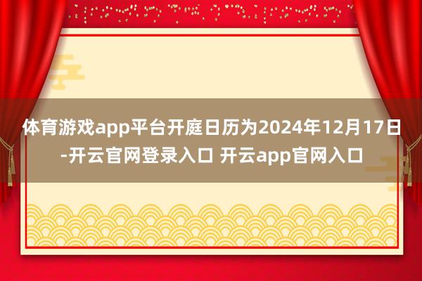 体育游戏app平台开庭日历为2024年12月17日-开云官网登录入口 开云app官网入口