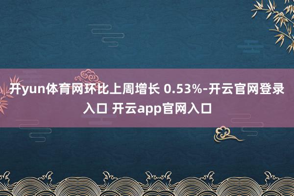 开yun体育网环比上周增长 0.53%-开云官网登录入口 开云app官网入口