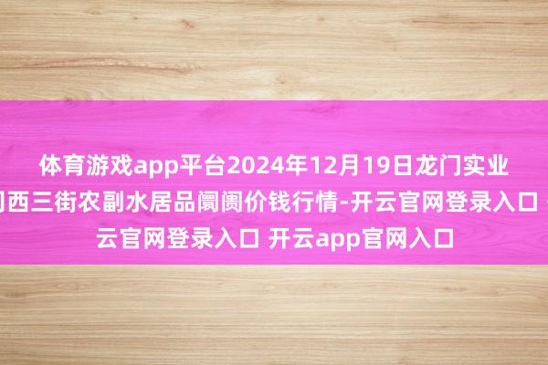 体育游戏app平台2024年12月19日龙门实业(集团)有限公司西三街农副水居品阛阓价钱行情-开云官网登录入口 开云app官网入口