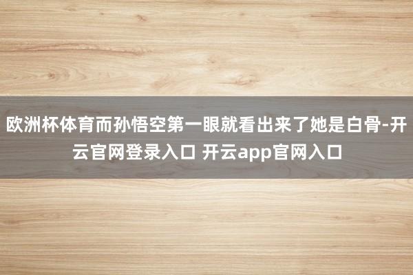 欧洲杯体育而孙悟空第一眼就看出来了她是白骨-开云官网登录入口 开云app官网入口