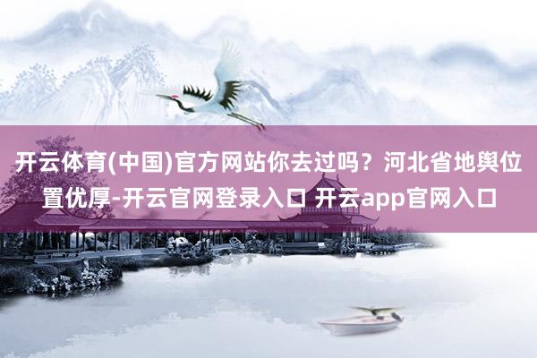 开云体育(中国)官方网站你去过吗？河北省地舆位置优厚-开云官网登录入口 开云app官网入口