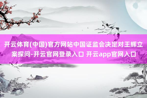 开云体育(中国)官方网站中国证监会决定对王辉立案探问-开云官网登录入口 开云app官网入口