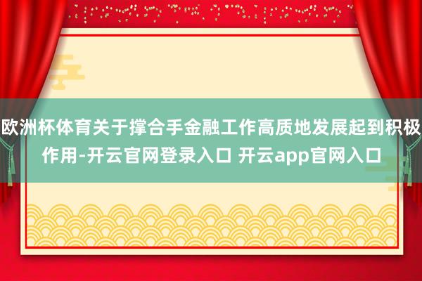 欧洲杯体育关于撑合手金融工作高质地发展起到积极作用-开云官网登录入口 开云app官网入口