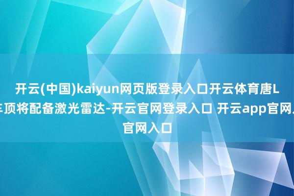 开云(中国)kaiyun网页版登录入口开云体育唐L在车顶将配备激光雷达-开云官网登录入口 开云app官网入口