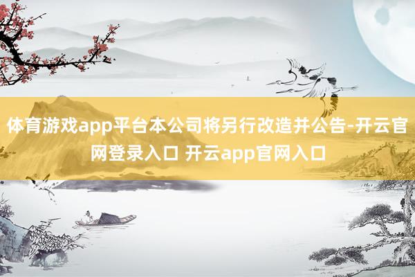 体育游戏app平台本公司将另行改造并公告-开云官网登录入口 开云app官网入口