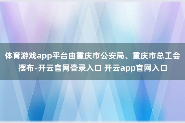 体育游戏app平台由重庆市公安局、重庆市总工会摆布-开云官网登录入口 开云app官网入口