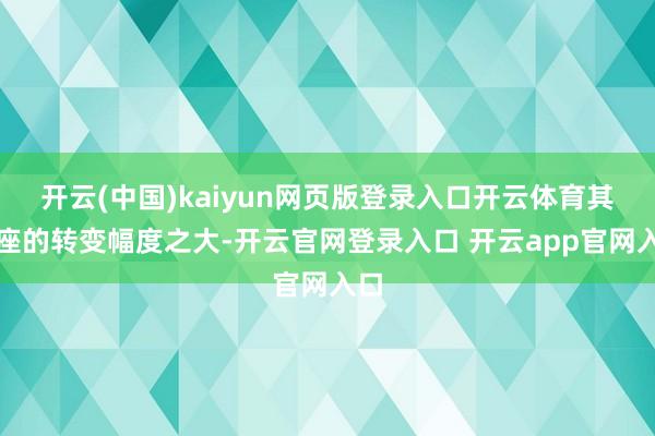 开云(中国)kaiyun网页版登录入口开云体育其举座的转变幅度之大-开云官网登录入口 开云app官网入口
