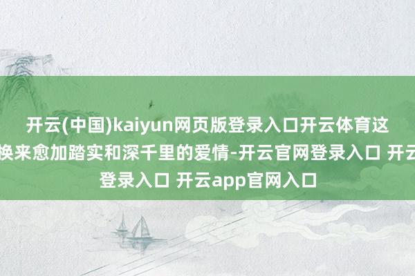 开云(中国)kaiyun网页版登录入口开云体育这么的付出或者换来愈加踏实和深千里的爱情-开云官网登录入口 开云app官网入口