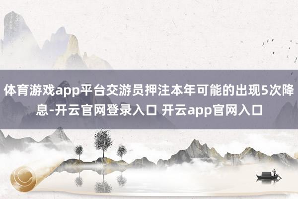 体育游戏app平台交游员押注本年可能的出现5次降息-开云官网登录入口 开云app官网入口
