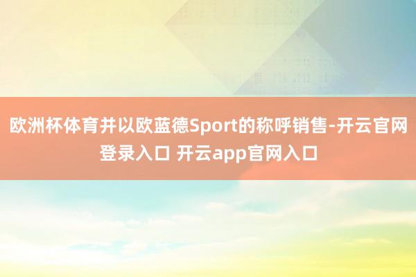 欧洲杯体育并以欧蓝德Sport的称呼销售-开云官网登录入口 开云app官网入口