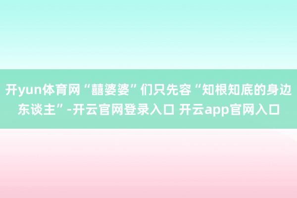 开yun体育网“囍婆婆”们只先容“知根知底的身边东谈主”-开云官网登录入口 开云app官网入口