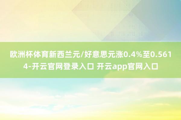 欧洲杯体育　　新西兰元/好意思元涨0.4%至0.5614-开云官网登录入口 开云app官网入口