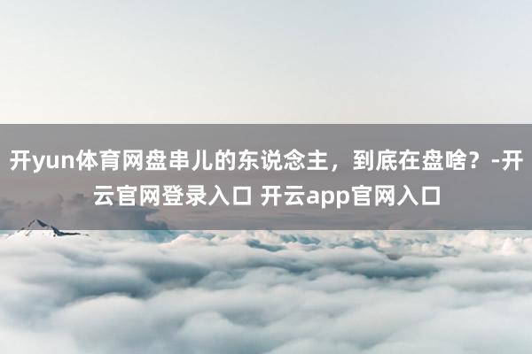 开yun体育网盘串儿的东说念主，到底在盘啥？-开云官网登录入口 开云app官网入口