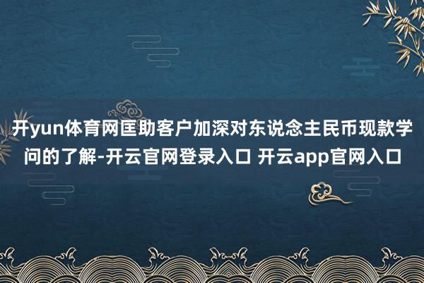 开yun体育网匡助客户加深对东说念主民币现款学问的了解-开云官网登录入口 开云app官网入口