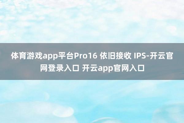 体育游戏app平台Pro16 依旧接收 IPS-开云官网登录入口 开云app官网入口