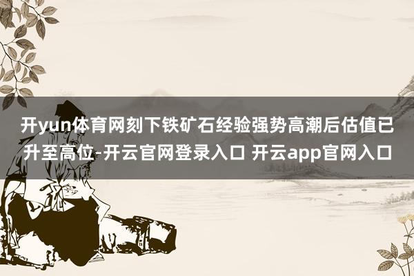 开yun体育网　　刻下铁矿石经验强势高潮后估值已升至高位-开云官网登录入口 开云app官网入口