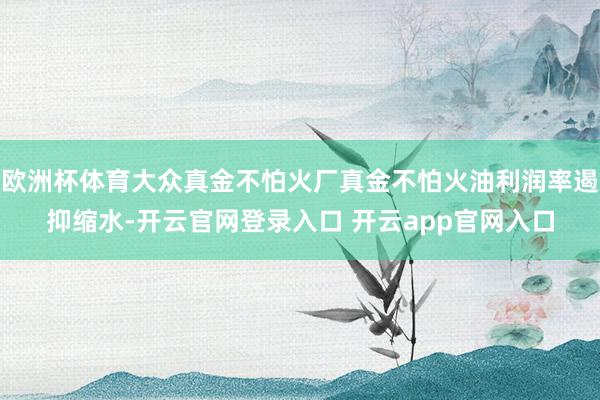 欧洲杯体育大众真金不怕火厂真金不怕火油利润率遏抑缩水-开云官网登录入口 开云app官网入口
