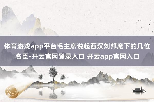体育游戏app平台毛主席说起西汉刘邦麾下的几位名臣-开云官网登录入口 开云app官网入口