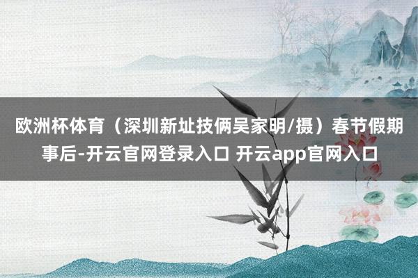 欧洲杯体育（深圳新址技俩吴家明/摄）　　春节假期事后-开云官网登录入口 开云app官网入口