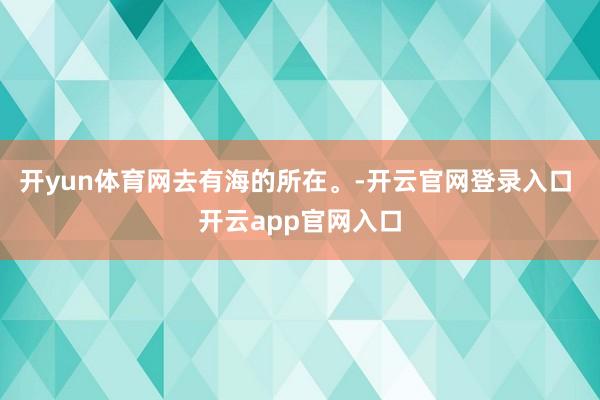 开yun体育网去有海的所在。-开云官网登录入口 开云app官网入口