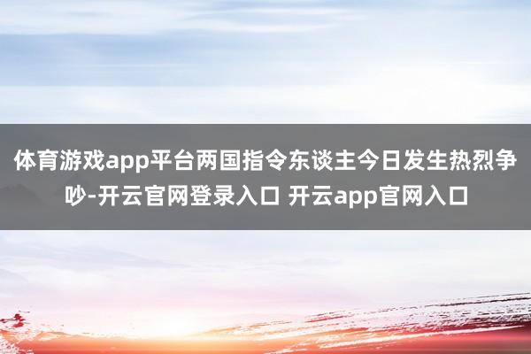 体育游戏app平台两国指令东谈主今日发生热烈争吵-开云官网登录入口 开云app官网入口