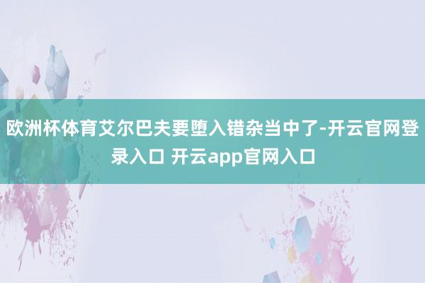 欧洲杯体育艾尔巴夫要堕入错杂当中了-开云官网登录入口 开云app官网入口