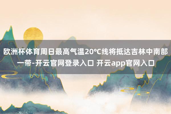 欧洲杯体育周日最高气温20℃线将抵达吉林中南部一带-开云官网登录入口 开云app官网入口