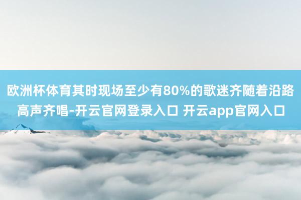 欧洲杯体育其时现场至少有80%的歌迷齐随着沿路高声齐唱-开云官网登录入口 开云app官网入口