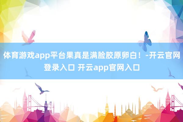 体育游戏app平台果真是满脸胶原卵白！-开云官网登录入口 开云app官网入口