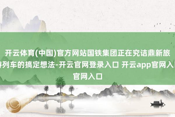 开云体育(中国)官方网站国铁集团正在究诘鼎新旅游列车的搞定想法-开云官网登录入口 开云app官网入口
