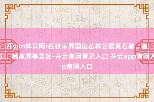 开yun体育网r在张家界国度丛林公园黄石寨、皇帝山、杨家界等景区-开云官网登录入口 开云app官网入口