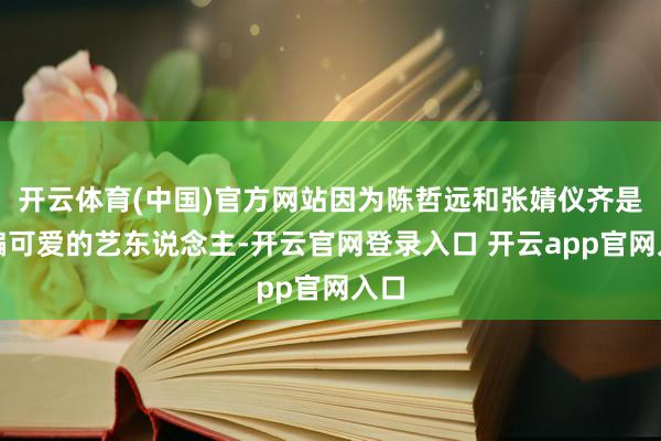 开云体育(中国)官方网站因为陈哲远和张婧仪齐是小编可爱的艺东说念主-开云官网登录入口 开云app官网入口