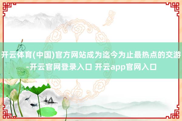 开云体育(中国)官方网站成为迄今为止最热点的交游-开云官网登录入口 开云app官网入口