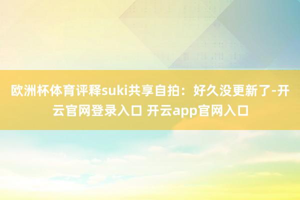 欧洲杯体育评释suki共享自拍：好久没更新了-开云官网登录入口 开云app官网入口