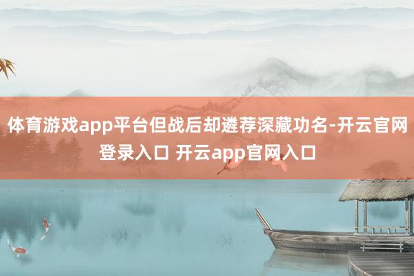 体育游戏app平台但战后却遴荐深藏功名-开云官网登录入口 开云app官网入口