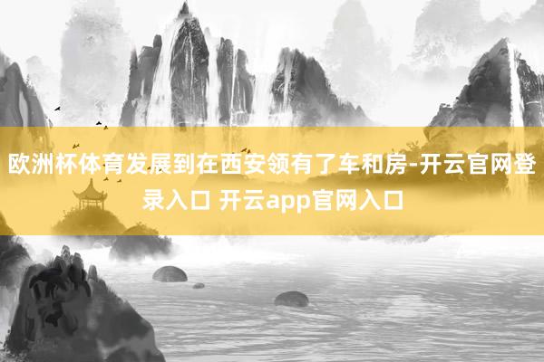 欧洲杯体育发展到在西安领有了车和房-开云官网登录入口 开云app官网入口