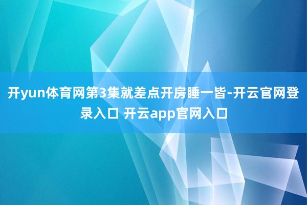 开yun体育网第3集就差点开房睡一皆-开云官网登录入口 开云app官网入口